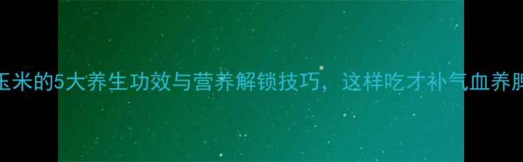 煮玉米的5大养生功效与营养解锁技巧这样吃才补气血养脾胃