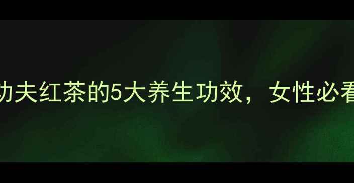 熬夜党必备功夫红茶的5大养生功效女性必看喝出好气色