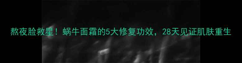 熬夜脸救星蜗牛面霜的5大修复功效28天见证肌肤重生