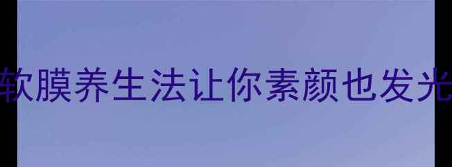 熬夜脸黄毛孔粗大软膜养生法让你素颜也发光软膜作用功效全