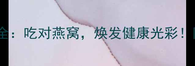 燕窝功效与禁忌全吃对燕窝焕发健康光彩附科学食用指南