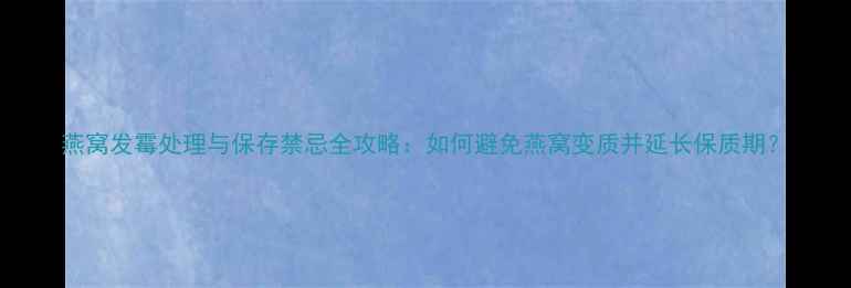 燕窝发霉处理与保存禁忌全攻略如何避免燕窝变质并延长保质期