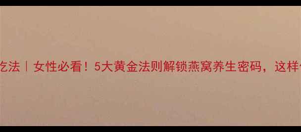 燕窝正确吃法女性必看5大黄金法则解锁燕窝养生密码这样做才有效