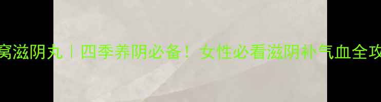 燕窝滋阴丸四季养阴必备女性必看滋阴补气血全攻略