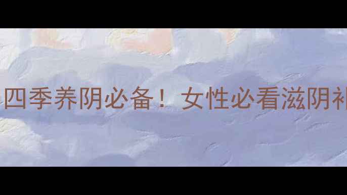 图片 燕窝滋阴丸｜四季养阴必备！女性必看滋阴补气血全攻略1