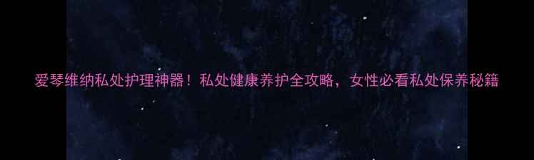 爱琴维纳私处护理神器私处健康养护全攻略女性必看私处保养秘籍