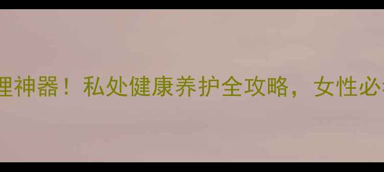 图片 爱琴维纳私处护理神器！私处健康养护全攻略，女性必看私处保养秘籍2