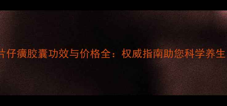 片仔癀胶囊功效与价格全权威指南助您科学养生