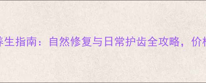 牙齿养生指南自然修复与日常护齿全攻略价格透明