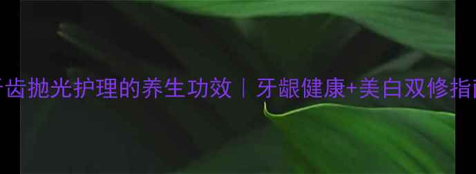 图片 牙齿抛光护理的养生功效｜牙龈健康+美白双修指南