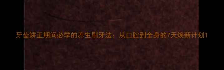 牙齿矫正期间必学的养生刷牙法从口腔到全身的7天焕新计划