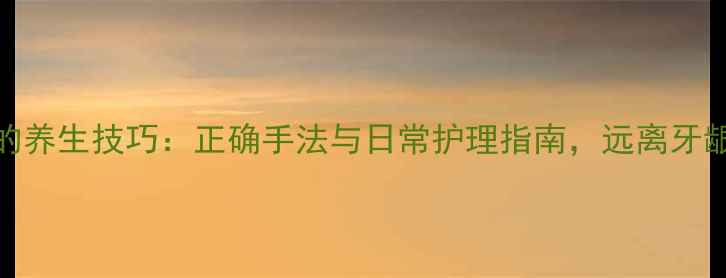 牙龈按摩的养生技巧正确手法与日常护理指南远离牙龈出血困扰