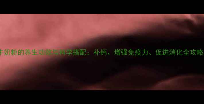 牛奶粉的养生功效与科学搭配补钙增强免疫力促进消化全攻略