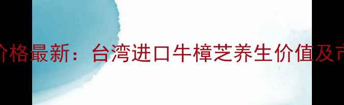 图片 牛樟芝功效与价格最新：台湾进口牛樟芝养生价值及市场行情全指南