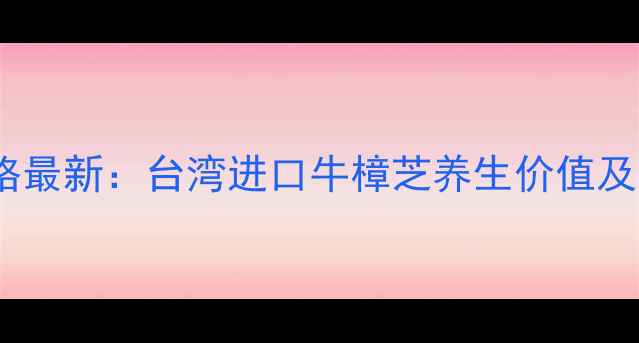 图片 牛樟芝功效与价格最新：台湾进口牛樟芝养生价值及市场行情全指南2