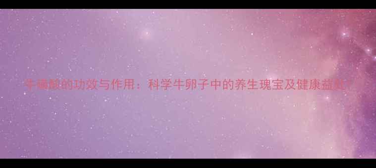 牛磺酸的功效与作用科学牛卵子中的养生瑰宝及健康益处