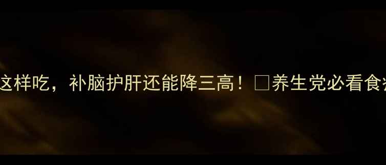 牛脑花这样吃补脑护肝还能降三高养生党必看食疗攻略