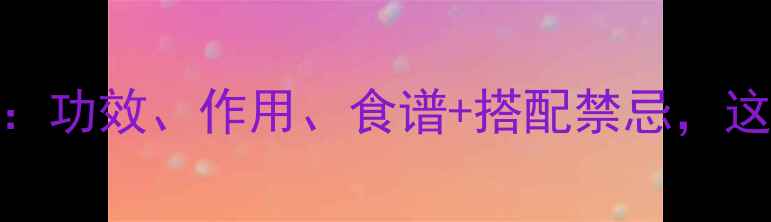 图片 牛蒡根养生全攻略：功效、作用、食谱+搭配禁忌，这样吃效果翻倍！🌿