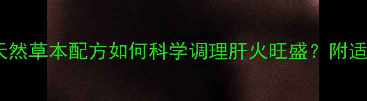 牛黄清火丸权威天然草本配方如何科学调理肝火旺盛附适用人群与禁忌指南