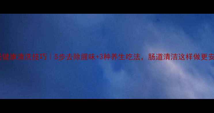 图片 猪大肠健康清洗技巧｜5步去除腥味+3种养生吃法，肠道清洁这样做更安心！2