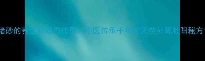 猪砂的养生功效与作用中医传承千年的天然补肾壮阳秘方