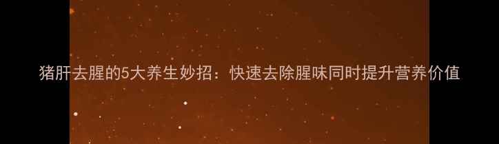 猪肝去腥的5大养生妙招快速去除腥味同时提升营养价值