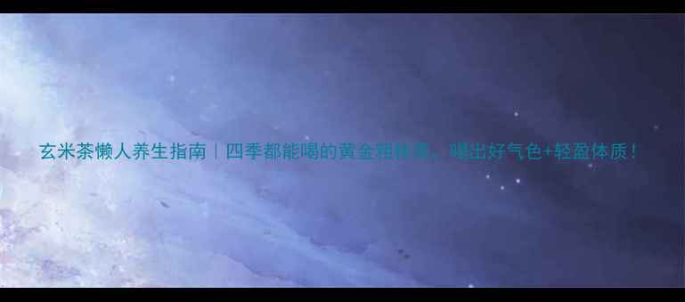 玄米茶懒人养生指南四季都能喝的黄金粗粮茶喝出好气色轻盈体质