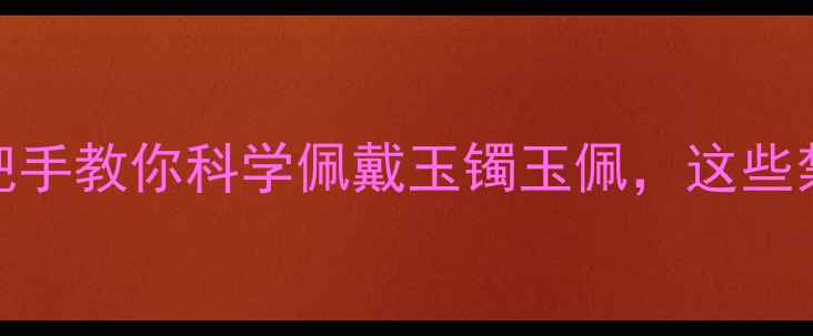 玉器养生大手把手教你科学佩戴玉镯玉佩这些禁忌千万别踩坑