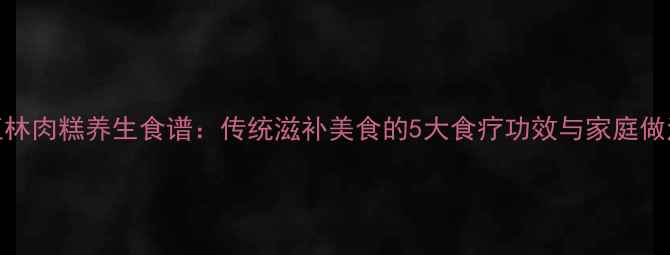 玉林肉糕养生食谱传统滋补美食的5大食疗功效与家庭做法