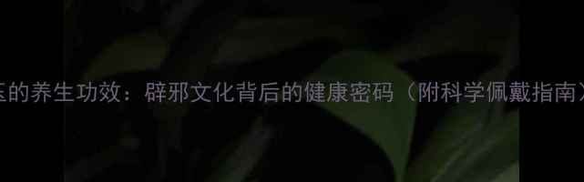 玉的养生功效辟邪文化背后的健康密码附科学佩戴指南