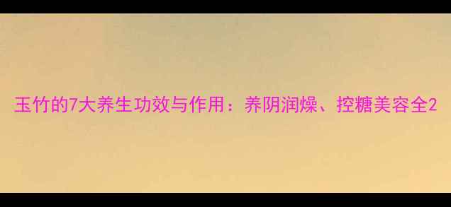 玉竹的7大养生功效与作用养阴润燥控糖美容全