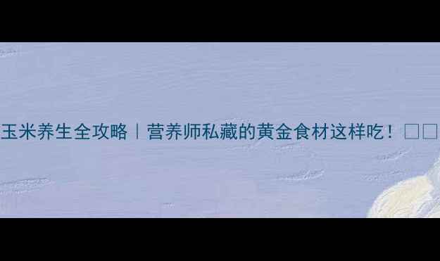 玉米养生全攻略营养师私藏的黄金食材这样吃