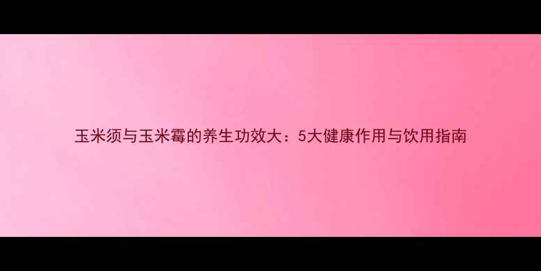 图片 玉米须与玉米霉的养生功效大：5大健康作用与饮用指南