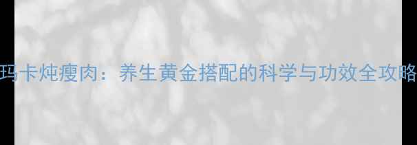 玛卡炖瘦肉养生黄金搭配的科学与功效全攻略