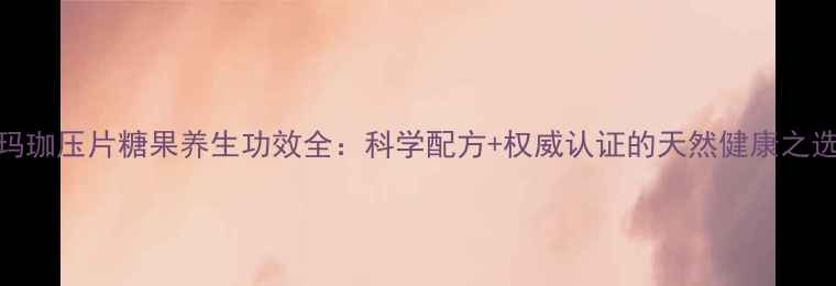 玛珈压片糖果养生功效全科学配方权威认证的天然健康之选