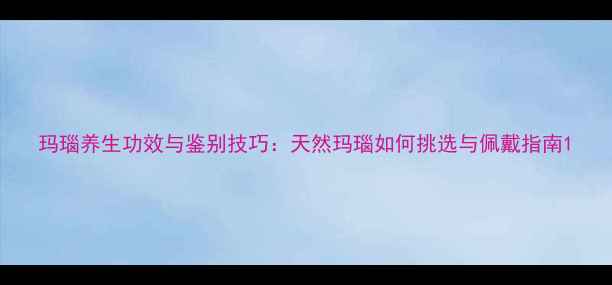 玛瑙养生功效与鉴别技巧天然玛瑙如何挑选与佩戴指南