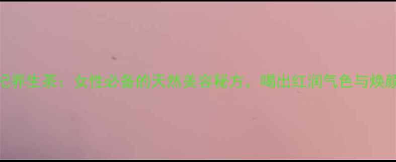 玫瑰枸杞养生茶女性必备的天然美容秘方喝出红润气色与焕颜效果全