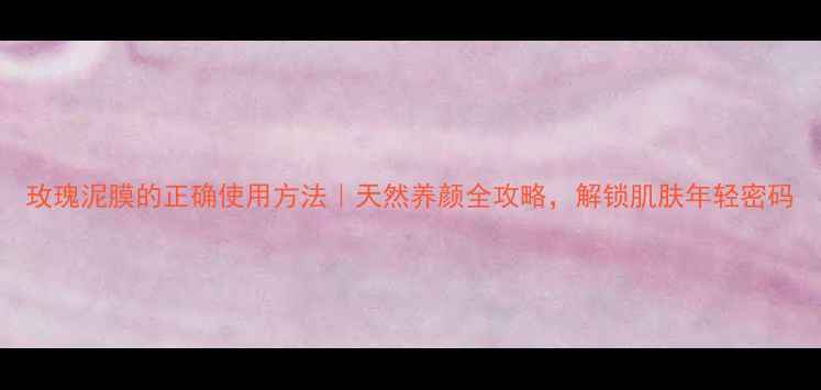 玫瑰泥膜的正确使用方法天然养颜全攻略解锁肌肤年轻密码