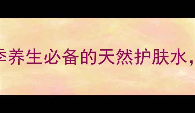 玫瑰纯露自制教程四季养生必备的天然护肤水美白保湿抗衰老全攻略