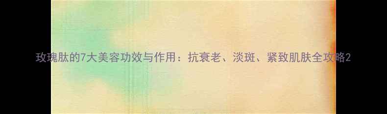 玫瑰肽的7大美容功效与作用抗衰老淡斑紧致肌肤全攻略