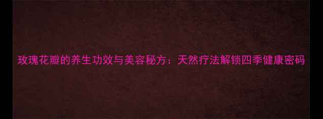 玫瑰花瓣的养生功效与美容秘方天然疗法解锁四季健康密码