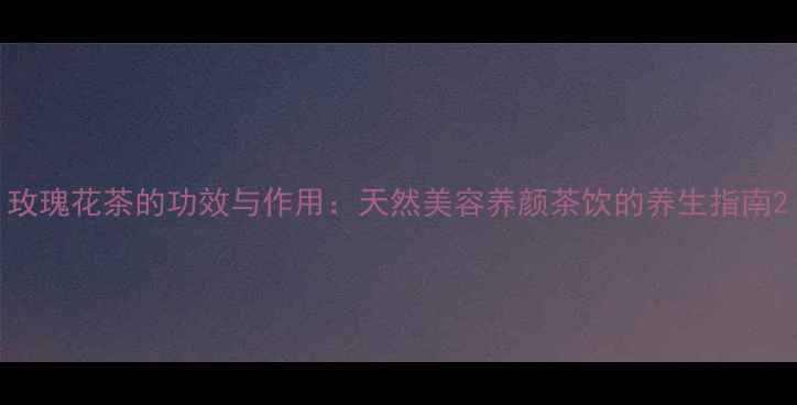 玫瑰花茶的功效与作用天然美容养颜茶饮的养生指南