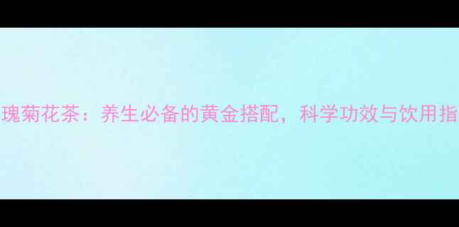 玫瑰菊花茶养生必备的黄金搭配科学功效与饮用指南