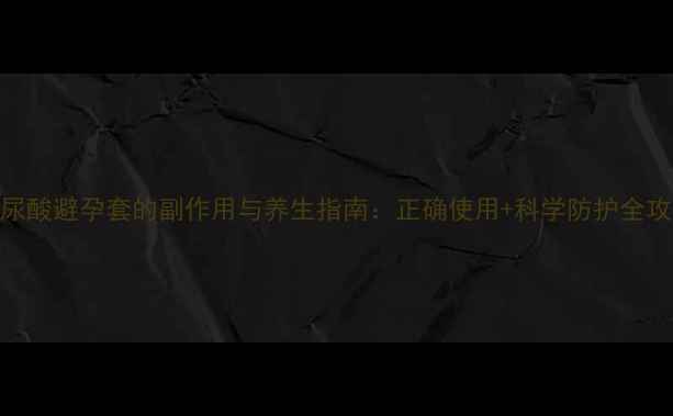 图片 玻尿酸避孕套的副作用与养生指南：正确使用+科学防护全攻略