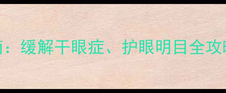 玻璃酸钠滴眼液使用指南缓解干眼症护眼明目全攻略附正确用法及禁忌