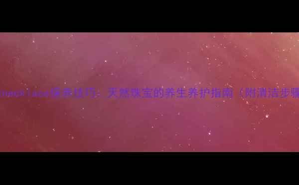 珍珠necklace保养技巧天然珠宝的养生养护指南附清洁步骤