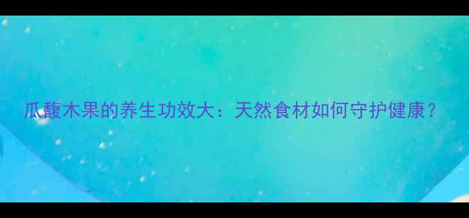 瓜馥木果的养生功效大天然食材如何守护健康
