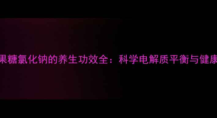 甘油果糖氯化钠的养生功效全科学电解质平衡与健康管理