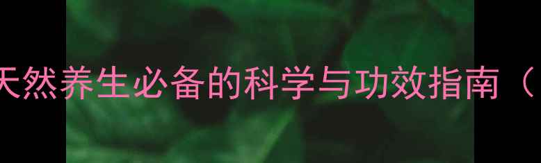 甘草酸苷片天然养生必备的科学与功效指南附权威推荐