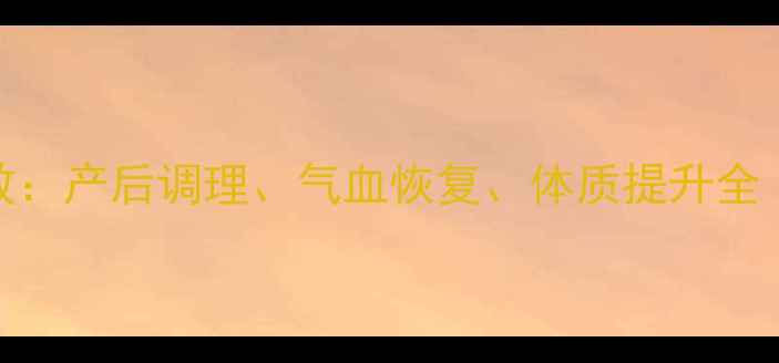 生化汤的7大神奇功效产后调理气血恢复体质提升全附科学饮用指南